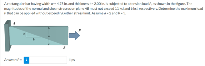 A rectangular bar having width w= 4.75 in. and thickness t= 2.00 in. is subjected to a tension load P, as shown in the figure. The
magnitudes of the normal and shear stresses on plane AB must not exceed 11 ksi and 6 ksi, respectively. Determine the maximum load
Pthat can be applied without exceeding either stress limit. Assume a = 2 and b = 5.
B
Answer: P-
kips
