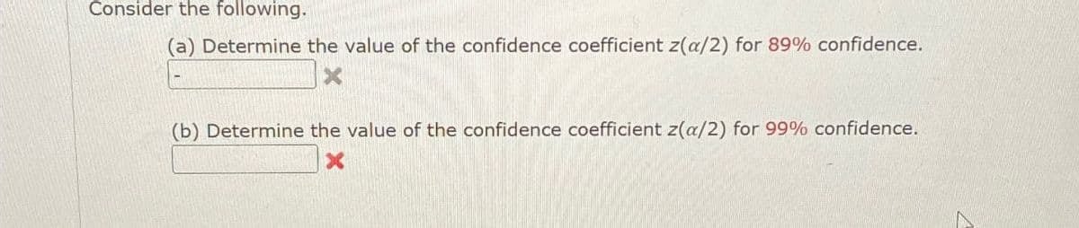 Consider the following.
(a) Determine the value of the confidence coefficient z(a/2) for 89% confidence.
X
(b) Determine the value of the confidence coefficient z(a/2) for 99% confidence.
