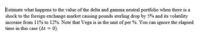 Estimate what happens to the value of the delta and gamma neutral portfolio when there is a
shock to the foreign exchange market causing pounds sterling drop by 5% and its volatility
increase from 11% to 12%. Note that Vega is in the unit of per %. You can ignore the elapsed
time in this case (At = 0).
