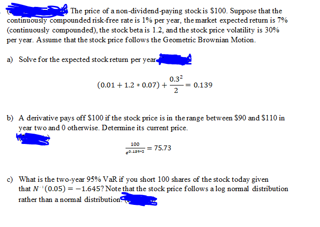 The price of a non-dividend-paying stock is $100. Suppose that the
contínuously compounded risk-free rate is 1% per year, the market expected return is 7%
(continuously compounded), the stock beta is 1.2, and the stock price volatility is 30%
per year. Assume that the stock price follows the Geometric Brownian Motion.
a) Solve for the expected stock return per year
0.32
(0.01 + 1.2 * 0.07) + = 0.139
b) A derivative pays off $100 if the stock price is in the range between $90 and $110 in
year two and 0 otherwise. Determine its current price.
100
0.1392
= 75.73
c) What is the two-year 95% VaR if you short 100 shares of the stock today given
that N (0.05) = -1.645? Note that the stock price follows a log normal distribution
rather than a normal distribution
