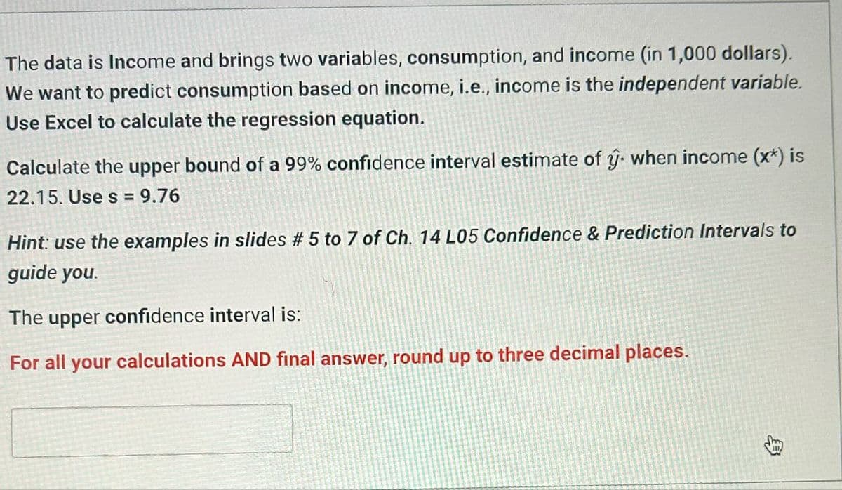 The data is Income and brings two variables, consumption, and income (in 1,000 dollars).
We want to predict consumption based on income, i.e., income is the independent variable.
Use Excel to calculate the regression equation.
Calculate the upper bound of a 99% confidence interval estimate of ŷ. when income (x*) is
22.15. Use s = 9.76
Hint: use the examples in slides # 5 to 7 of Ch. 14 L05 Confidence & Prediction Intervals to
guide you.
The upper confidence interval is:
For all your calculations AND final answer, round up to three decimal places.
B