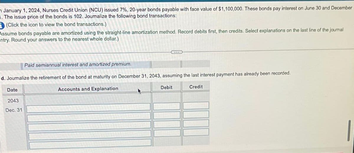 January 1, 2024, Nurses Credit Union (NCU) issued 7%, 20-year bonds payable with face value of $1,100,000. These bonds pay interest on June 30 and December
.The issue price of the bonds is 102. Journalize the following bond transactions:
(Click the icon to view the bond transactions.)
Assume bonds payable are amortized using the straight-line amortization method. Record debits first, then credits. Select explanations on the last line of the journal
ntry. Round your answers to the nearest whole dollar.)
Paid semiannual interest and amortized premium.
d. Journalize the retirement of the bond at maturity on December 31, 2043, assuming the last interest payment has already been recorded.
Accounts and Explanation
Credit
Date
2043
Dec. 31
Debit
|