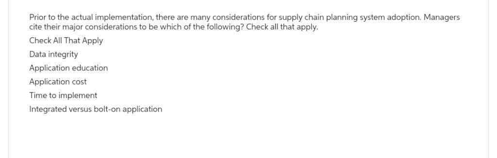 Prior to the actual implementation, there are many considerations for supply chain planning system adoption. Managers
cite their major considerations to be which of the following? Check all that apply.
Check All That Apply
Data integrity
Application education.
Application cost
Time to implement
Integrated versus bolt-on application