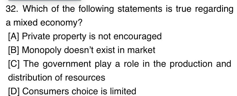 32. Which of the following statements is true regarding
a mixed economy?
[A] Private property is not encouraged
[B] Monopoly doesn't exist in market
[C] The government play a role in the production and
distribution of resources
[D] Consumers choice is limited
