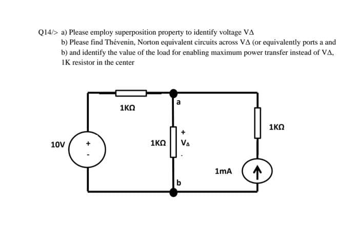 Q14/> a) Please employ superposition property to identify voltage VA
b) Please find Thévenin, Norton equivalent circuits across VA (or equivalently ports a and
b) and identify the value of the load for enabling maximum power transfer instead of VA,
IK resistor in the center
1KO
1KO
+
10V
1KO
VA
1mA
