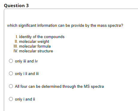 Question 3
which significant information can be provide by the mass spectra?
I. identity of the compounds
II. molecular weight
III. molecular formula
IV. molecular structure
O only i and iv
O only i ii and i
All four can be determined through the MS spectra
O only i and ii
