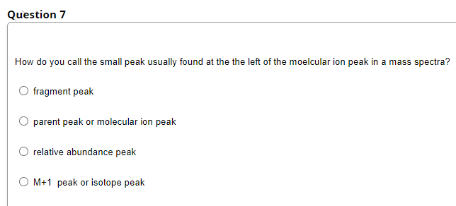 Question 7
How do you call the small peak usually found at the the left of the moelcular ion peak in a mass spectra?
fragment peak
parent peak or molecular ion peak
relative abundance peak
M+1 peak or isotope peak
