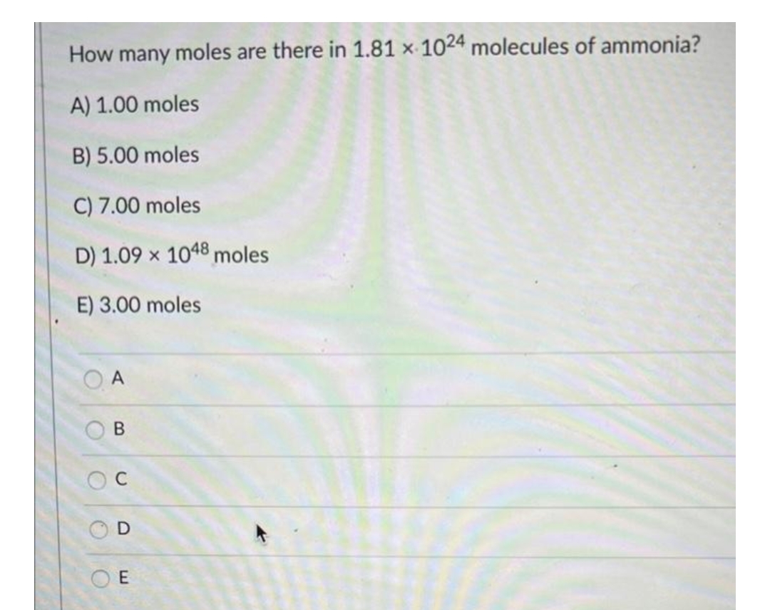 How many moles are there in 1.81 x 1024 molecules of ammonia?
A) 1.00 moles
B) 5.00 moles
C) 7.00 moles
D) 1.09 x 1048 moles
E) 3.00 moles
O
A
B
C
D
E