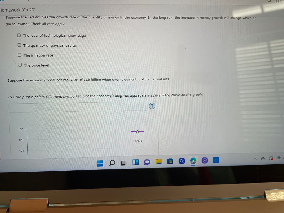 Homework (Ch 20)
Suppose the Fed doubles the growth rate of the quantity of money in the economy. In the long run, the increase in money growth will change which of
the following? Check all that apply.
The level of technological knowledge
The quantity of physical capital
The inflation rate
The price level
Suppose the economy produces real GDP of $60 billion when unemployment is at its natural rate.
Use the purple points (diamond symbol) to plot the economy's long-run aggregate supply (LRAS) curve on the graph.
(?
132
128
124
LRAS
18
Search