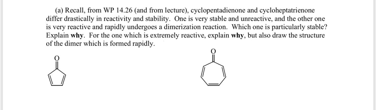 (a) Recall, from WP 14.26 (and from lecture), cyclopentadienone and cycloheptatrienone
differ drastically in reactivity and stability. One is very stable and unreactive, and the other one
is very reactive and rapidly undergoes a dimerization reaction. Which one is particularly stable?
Explain why. For the one which is extremely reactive, explain why, but also draw the structure
of the dimer which is formed rapidly.
