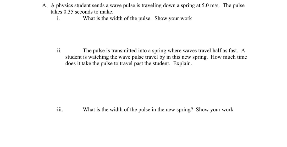 A. A physics student sends a wave pulse is traveling down a spring at 5.0 m/s. The pulse
takes 0.35 seconds to make.
i.
What is the width of the pulse. Show your work
ii.
The pulse is transmitted into a spring where waves travel half as fast. A
student is watching the wave pulse travel by in this new spring. How much time
does it take the pulse to travel past the student. Explain.
iii.
What is the width of the pulse in the new spring? Show your work
