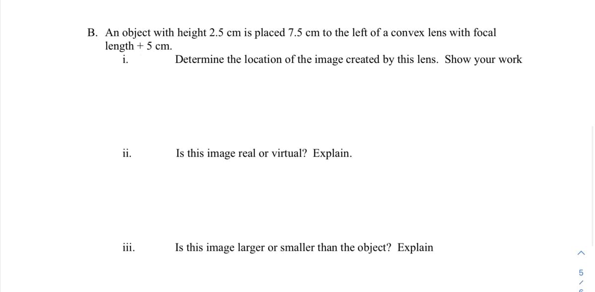 B. An object with height 2.5 cm is placed 7.5 cm to the left of a convex lens with focal
length + 5 cm.
i.
Determine the location of the image created by this lens. Show your work
ii.
Is this image real or virtual? Explain.
iii.
Is this image larger or smaller than the object? Explain
