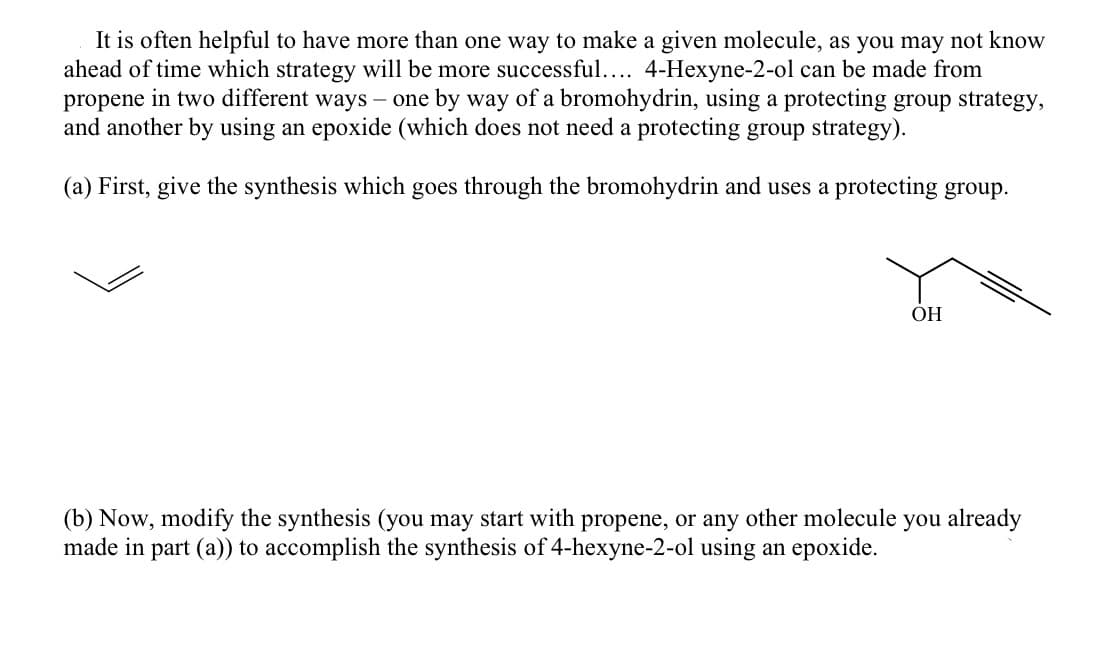 It is often helpful to have more than one way to make a given molecule, as you may not know
ahead of time which strategy will be more successful.... 4-Hexyne-2-ol can be made from
propene in two different ways – one by way of a bromohydrin, using a protecting group strategy,
and another by using an epoxide (which does not need a protecting group strategy).
(a) First, give the synthesis which goes through the bromohydrin and uses a protecting group.
OH
(b) Now, modify the synthesis (you may start with propene, or any other molecule you already
made in part (a)) to accomplish the synthesis of 4-hexyne-2-ol using an epoxide.
