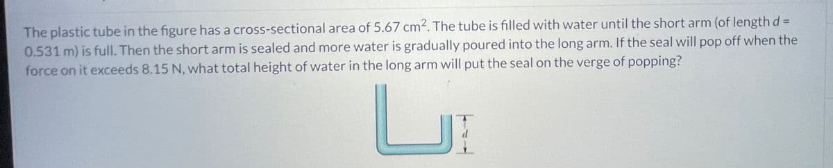 The plastic tube in the figure has a cross-sectional area of 5.67 cm2. The tube is filled with water until the short arm (of length d=
0.531 m) is full. Then the short arm is sealed and more water is gradually poured into the long arm. If the seal will pop off when the
force on it exceeds 8.15 N, what total height of water in the long arm will put the seal on the verge of popping?
ப