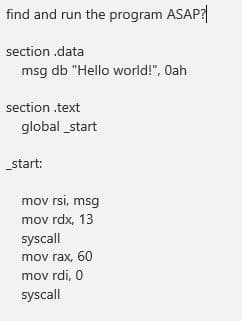 find and run the program ASAP?
section .data
msg db "Hello world!", Oah
section .text
global _start
start:
mov rsi, msg
mov rdx, 13
syscall
mov rax, 60
mov rdi, 0
syscall
