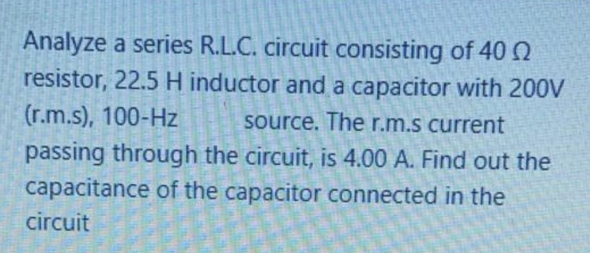 Analyze a series R.L.C. circuit consisting of 40
resistor, 22.5 H inductor and a capacitor with 200V
(r.m.s), 100-Hz
source. The r.m.s current
passing through the circuit, is 4.00 A. Find out the
capacitance of the capacitor connected in the
circuit
