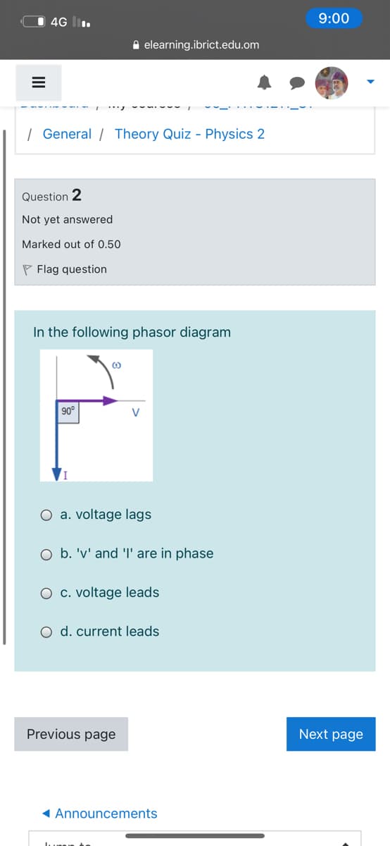 4G l.
9:00
A elearning.ibrict.edu.om
| General / Theory Quiz - Physics 2
Question 2
Not yet answered
Marked out of 0.50
P Flag question
In the following phasor diagram
90°
O a. voltage lags
O b. 'v' and l' are in phase
O c. voltage leads
O d. current leads
Previous page
Next page
1 Announcements
