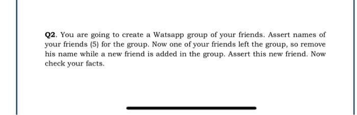 Q2. You are going to create a Watsapp group of your friends. Assert names of
your friends (5) for the group. Now one of your friends left the group, so remove
his name while a new friend is added in the group. Assert this new friend. Now
check your facts.
