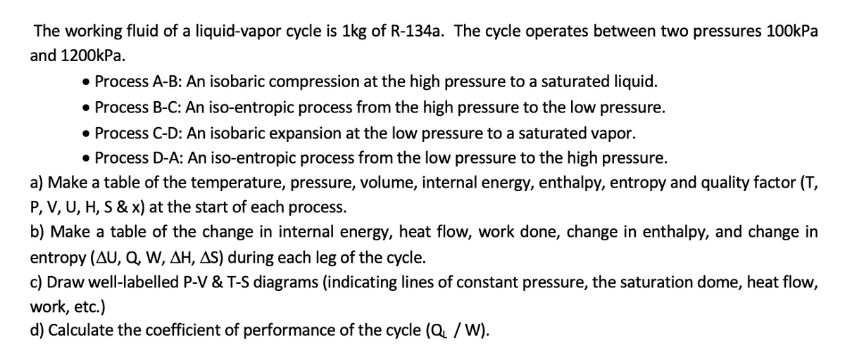 The working fluid of a liquid-vapor cycle is 1kg of R-134a. The cycle operates between two pressures 100kPa
and 1200kPa.
• Process A-B: An isobaric compression at the high pressure to a saturated liquid.
• Process B-C: An iso-entropic process from the high pressure to the low pressure.
• Process C-D: An isobaric expansion at the low pressure to a saturated vapor.
• Process D-A: An iso-entropic process from the low pressure to the high pressure.
a) Make a table of the temperature, pressure, volume, internal energy, enthalpy, entropy and quality factor (T,
P, V, U, H, S & x) at the start of each process.
b) Make a table of the change in internal energy, heat flow, work done, change in enthalpy, and change in
entropy (AU, Q, W, AH, AS) during each leg of the cycle.
c) Draw well-labelled P-V & T-S diagrams (indicating lines of constant pressure, the saturation dome, heat flow,
work, etc.)
d) Calculate the coefficient of performance of the cycle (Q₁ / W).