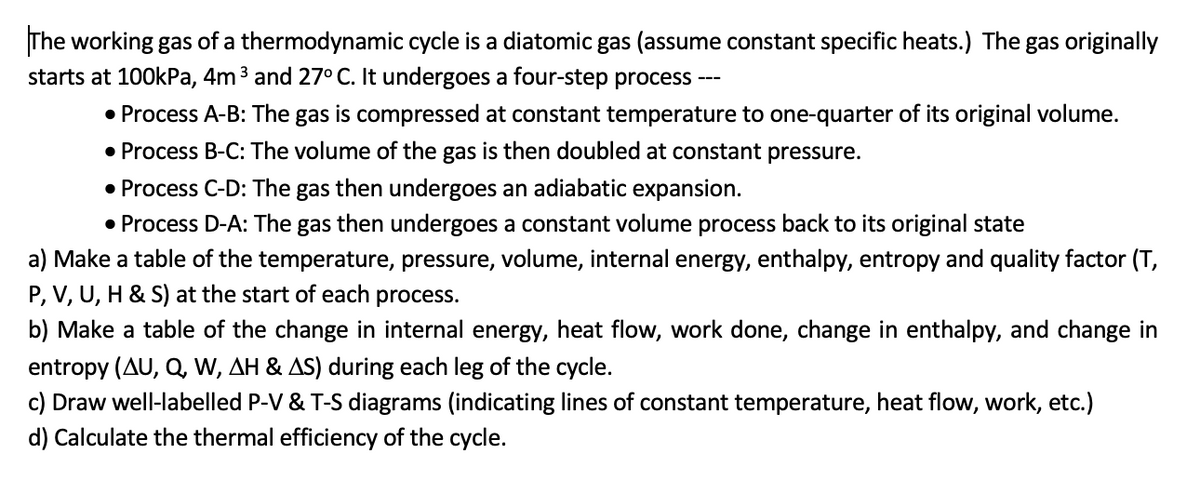 The working gas of a thermodynamic cycle is a diatomic gas (assume constant specific heats.) The gas originally
starts at 100kPa, 4m ³ and 27° C. It undergoes a four-step process ---
• Process A-B: The gas is compressed at constant temperature to one-quarter of its original volume.
• Process B-C: The volume of the gas is then doubled at constant pressure.
• Process C-D: The gas then undergoes an adiabatic expansion.
• Process D-A: The gas then undergoes a constant volume process back to its original state
a) Make a table of the temperature, pressure, volume, internal energy, enthalpy, entropy and quality factor (T,
P, V, U, H & S) at the start of each process.
b) Make a table of the change in internal energy, heat flow, work done, change in enthalpy, and change in
entropy (AU, Q, W, AH & AS) during each leg of the cycle.
c) Draw well-labelled P-V & T-S diagrams (indicating lines of constant temperature, heat flow, work, etc.)
d) Calculate the thermal efficiency of the cycle.
