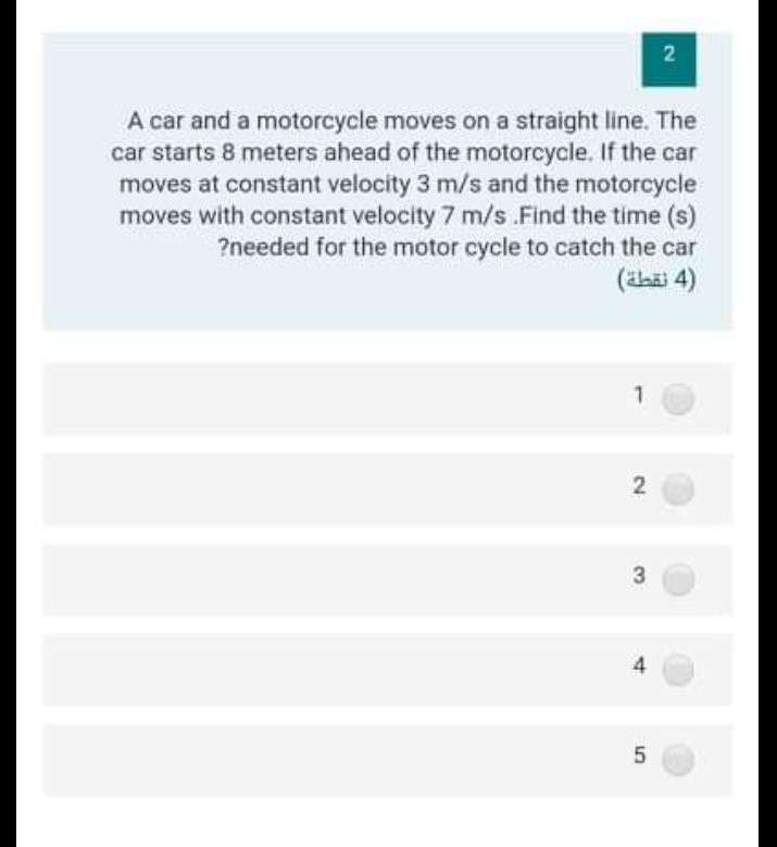 A car and a motorcycle moves on a straight line. The
car starts 8 meters ahead of the motorcycle. If the car
moves at constant velocity 3 m/s and the motorcycle
moves with constant velocity 7 m/s .Find the time (s)
?needed for the motor cycle to catch the car
(äsäi 4)
3
2)
4.
