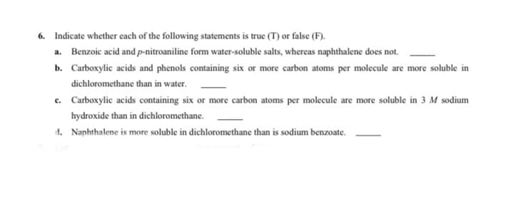 6. Indicate whether each of the following statements is true (T) or false (F).
a. Benzoic acid and p-nitroaniline form water-soluble salts, whereas naphthalene does not.
b. Carboxylic acids and phenols containing six or more carbon atoms per molecule are more soluble in
dichloromethane than in water.
c. Carboxylic acids containing six or more carbon atoms per molecule are more soluble in 3 M sodium
hydroxide than in dichloromethane.
d. Naphthalene is more soluble in dichloromethane than is sodium benzoate.
