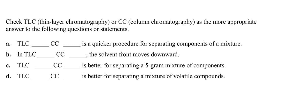 Check TLC (thin-layer chromatography) or CC (column chromatography) as the more appropriate
answer to the following questions or statements.
a. TLC
b. In TLC.
TLC
d. TLC
C.
CC
CC
CC
CC
is a quicker procedure for separating components of a mixture.
the solvent front moves downward.
is better for separating a 5-gram mixture of components.
is better for separating a mixture of volatile compounds.