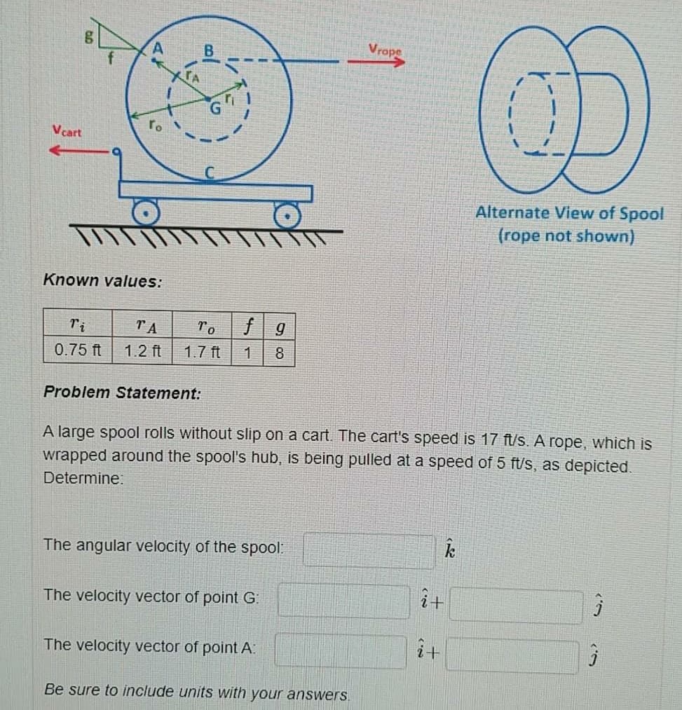 Vrope
B.
OD
f
TA
ro
Vcart
Alternate View of Spool
(rope not shown)
Known values:
Ti
TA
To
0.75 ft
1.2 ft
1.7 ft
1
8
Problem Statement:
A large spool rolls without slip on a cart. The cart's speed is 17 ft/s. A rope, which is
wrapped around the spool's hub, is being pulled at a speed of 5 ft/s, as depicted.
Determine:
The angular velocity of the spool:
i计
The velocity vector of point G:
The velocity vector of point A:
i+
Be sure to include units with your answers.
