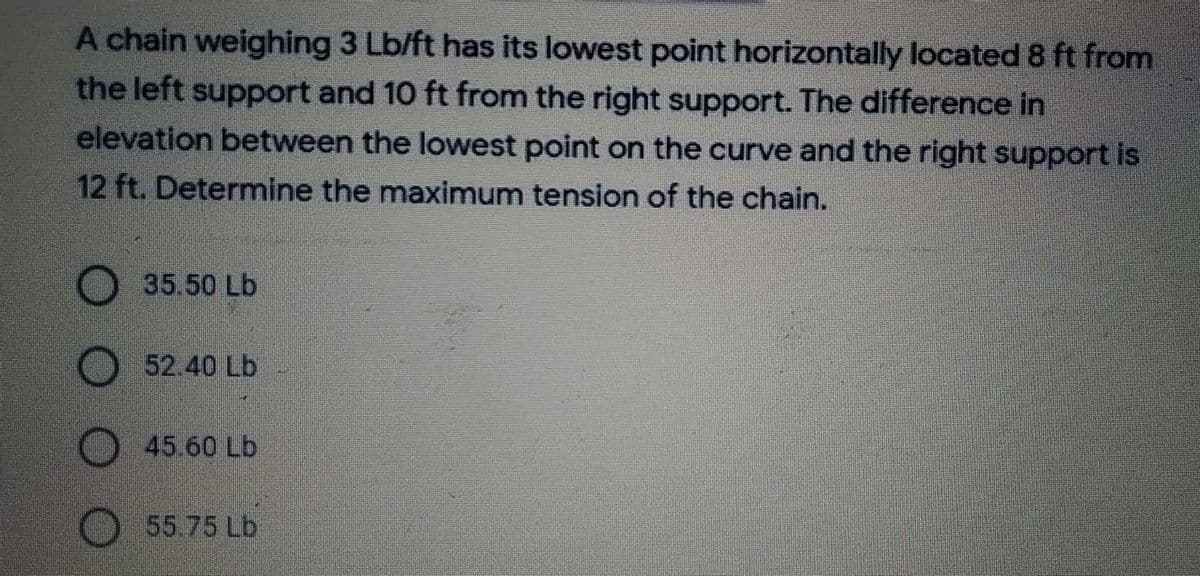 A chain weighing 3 Lb/ft has its lowest point horizontally located 8 ft from
the left support and 10 ft from the right support. The difference in
elevation between the lowest point on the curve and the right support is
12 ft. Determine the maximum tension of the chain.
35.50 Lb
52.40 Lb
45.60 Lb
55.75 Lb
