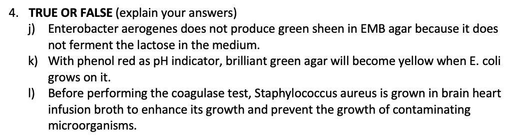 4. TRUE OR FALSE (explain your answers)
j) Enterobacter aerogenes does not produce green sheen in EMB agar because it does
not ferment the lactose in the medium.
k)
With phenol red as pH indicator, brilliant green agar will become yellow when E. coli
grows on it.
1)
Before performing the coagulase test, Staphylococcus aureus is grown in brain heart
infusion broth to enhance its growth and prevent the growth of contaminating
microorganisms.