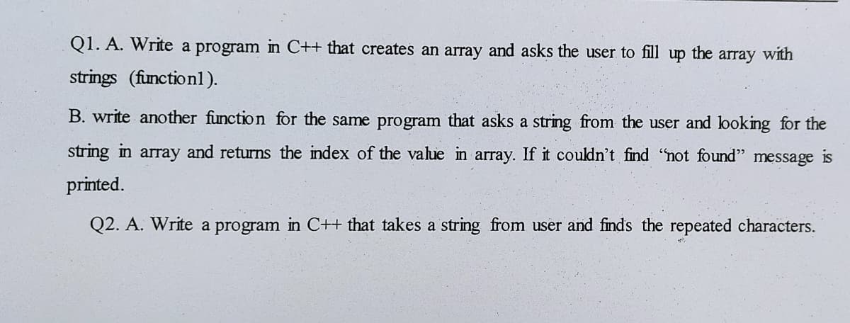 Q1. A. Write a program in C++ that creates an array and asks the user to fill up the array with
strings (function1).
B. write another function for the same program that asks a string from the user and looking for the
string in array and returns the index of the value in array. If it couldn't find "not found" message is
printed.
Q2. A. Write a program in C++ that takes a string from user and finds the repeated characters.