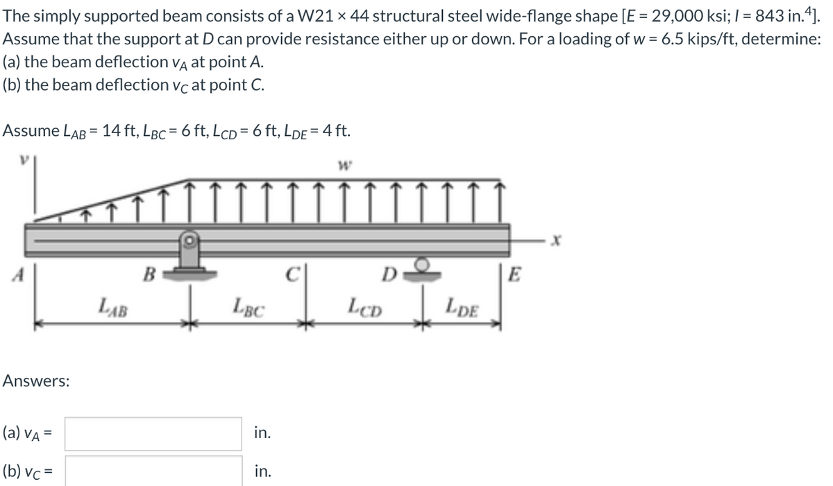 The simply supported beam consists of a W21 x 44 structural steel wide-flange shape [E = 29,000 ksi; I= 843 in.“].
Assume that the support at D can provide resistance either up or down. For a loading of w = 6.5 kips/ft, determine:
(a) the beam deflection vĄ at point A.
(b) the beam deflection vc at point C.
%3D
Assume LAB = 14 ft, LBc = 6 ft, LcD = 6 ft, LDE = 4 ft.
A
B
D
E
LAB
LcD
LpE
Answers:
(a) VA =
in.
(b) vc =
in.
