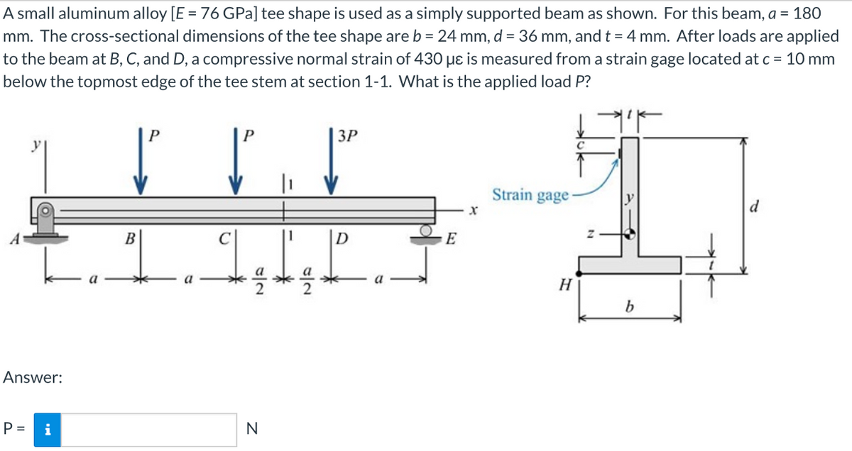 A small aluminum alloy [E = 76 GPa] tee shape is used as a simply supported beam as shown. For this beam, a = 180
mm. The cross-sectional dimensions of the tee shape are b = 24 mm, d = 36 mm, and t = 4 mm. After loads are applied
to the beam at B, C, and D, a compressive normal strain of 430 µɛ is measured from a strain gage located at c = 10 mm
below the topmost edge of the tee stem at section 1-1. What is the applied load P?
P
3P
Strain gage
B
D
E
a
a
a
H
b
Answer:
P =
i
