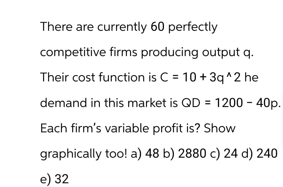 There are currently 60 perfectly
competitive firms producing output q.
Their cost function is C = 10 + 3q^2 he
demand in this market is QD = 1200 - 40p.
Each firm's variable profit is? Show
graphically too! a) 48 b) 2880 c) 24 d) 240
e) 32
