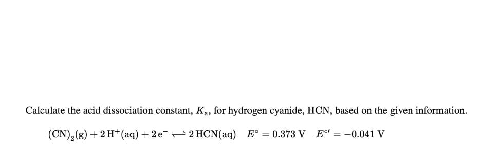 Calculate the acid dissociation constant, Ka, for hydrogen cyanide, HCN, based on the given information.
(CN), (g) +2H+ (aq) + 2 e= 2 HCN(aq) E° = 0.373 V E = -0.041 V

