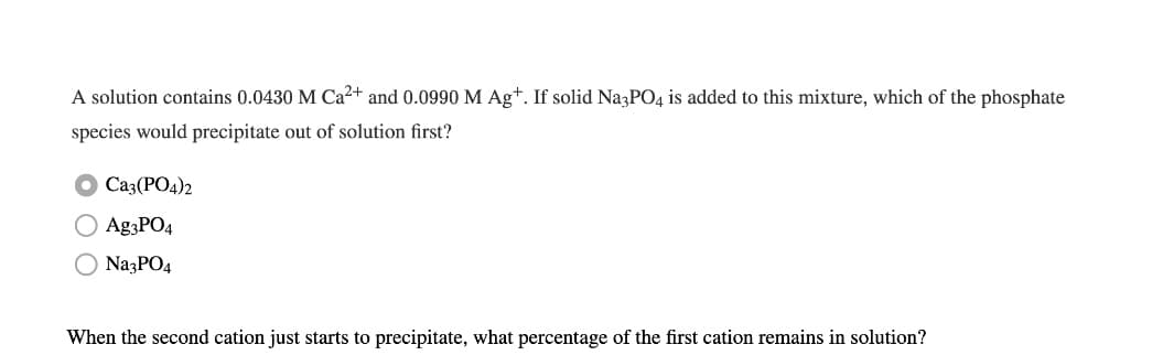 A solution contains 0.0430 M Ca2+ and 0.0990 M Ag+. If solid Na3PO4 is added to this mixture, which of the phosphate
species would precipitate out of solution first?
Ca3(PO4)2
O Ag3PO4
O NazPO4
When the second cation just starts to precipitate, what percentage of the first cation remains in solution?
