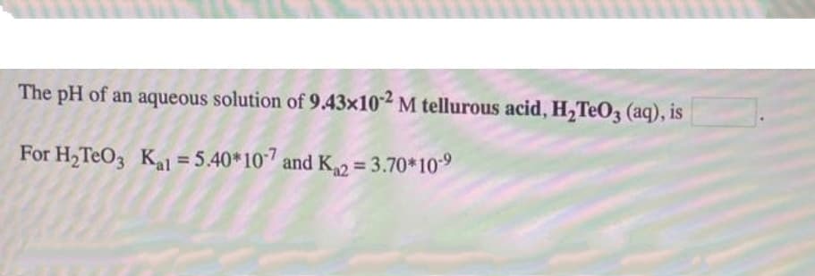 The pH of an aqueous solution of 9.43x102 M tellurous acid, H,TeO3 (aq), is
For H,TeO3 Kal = 5.40*107 and K2 = 3.70*109
