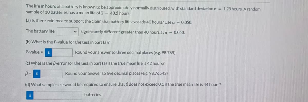 The life in hours of a battery is known to be approximately normally distributed, with standard deviation = 1.25 hours. A random
sample of 10 batteries has a mean life of = 40.5 hours.
(a) Is there evidence to support the claim that battery life exceeds 40 hours? Use a = 0.050.
The battery life
significantly different greater than 40 hours at a = 0.050.
(b) What is the P-value for the test in part (a)?
P-value = i
Round your answer to three decimal places (e.g. 98.765).
(c) What is the B-error for the test in part (a) if the true mean life is 42 hours?
B = i
Round your answer to five decimal places (e.g. 98.76543).
(d) What sample size would be required to ensure that does not exceed 0.1 if the true mean life is 44 hours?
i
batteries