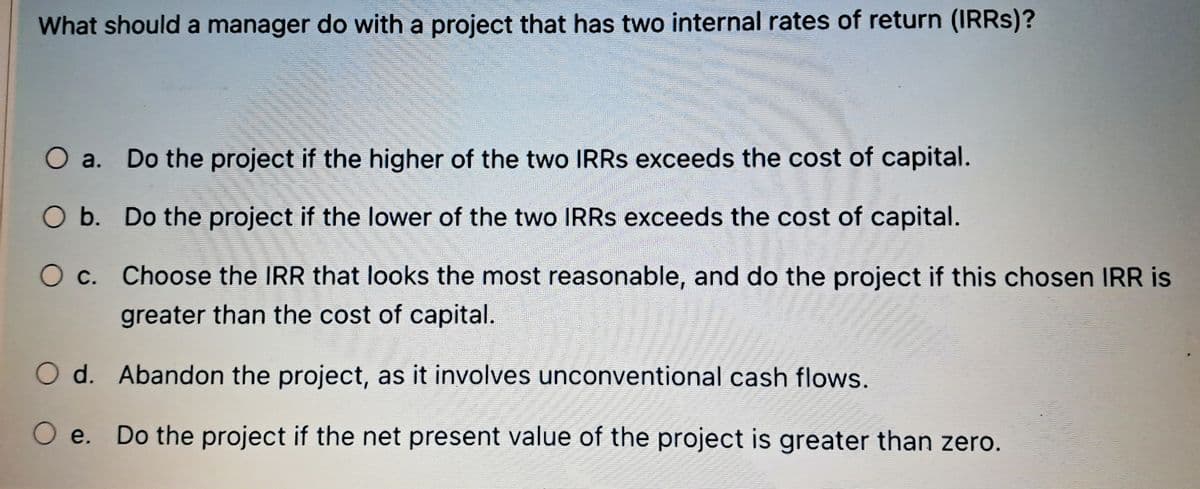 What should a manager do with a project that has two internal rates of return (IRRs)?
O a. Do the project if the higher of the two IRRs exceeds the cost of capital.
O b. Do the project if the lower of the two IRRS exceeds the cost of capital.
Oc. Choose the IRR that looks the most reasonable, and do the project if this chosen IRR is
greater than the cost of capital.
Od. Abandon the project, as it involves unconventional cash flows.
O e. Do the project if the net present value of the project is greater than zero.