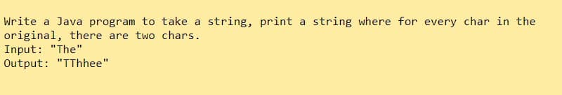 Write a Java program to take a string, print a string where for every char in the
original, there are two chars.
Input: "The"
Output: "TThhee"
