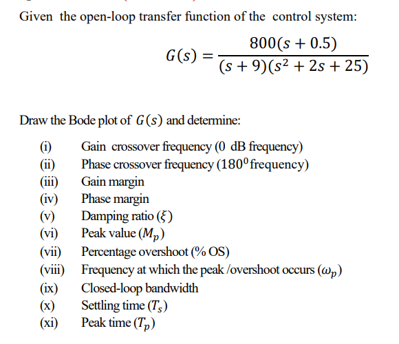 Given the open-loop transfer function of the control system:
G(s)
=
800(s + 0.5)
(s+9)(s² + 2s + 25)
Draw the Bode plot of G(s) and determine:
(i)
Gain crossover frequency (0 dB frequency)
(ii) Phase crossover frequency (180° frequency)
Phase margin
Damping ratio (5)
Peak value (MP)
Percentage overshoot (% OS)
(iii)
Gain margin
(iv)
(v)
(vi)
(vii)
(viii)
(ix)
(x)
(xi)
Peak time (Tp)
Frequency at which the peak/overshoot occurs (wp)
Closed-loop bandwidth
Settling time (Ts)