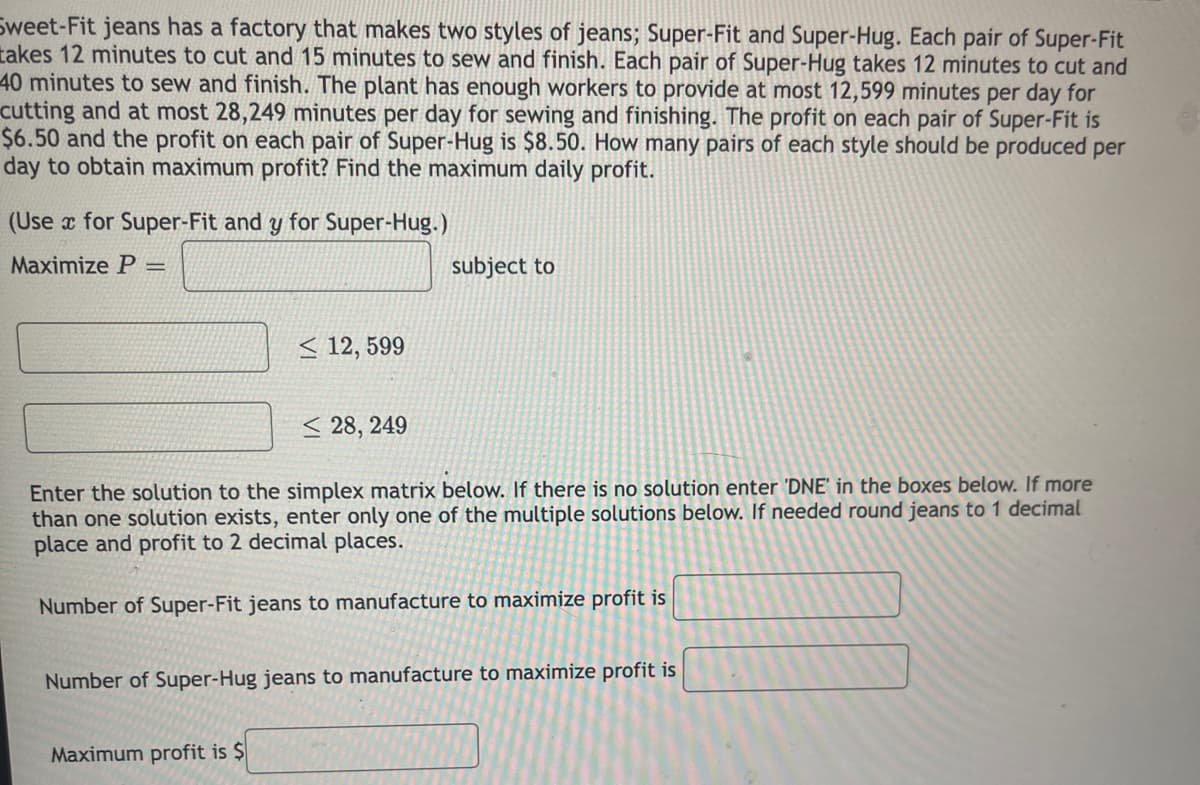 Sweet-Fit jeans has a factory that makes two styles of jeans; Super-Fit and Super-Hug. Each pair of Super-Fit
takes 12 minutes to cut and 15 minutes to sew and finish. Each pair of Super-Hug takes 12 minutes to cut and
40 minutes to sew and finish. The plant has enough workers to provide at most 12,599 minutes per day for
cutting and at most 28,249 minutes per day for sewing and finishing. The profit on each pair of Super-Fit is
$6.50 and the profit on each pair of Super-Hug is $8.50. How many pairs of each style should be produced per
day to obtain maximum profit? Find the maximum daily profit.
(Use x for Super-Fit and y for Super-Hug.)
Maximize P
subject to
< 12, 599
< 28, 249
Enter the solution to the simplex matrix below. If there is no solution enter 'DNE' in the boxes below. If more
than one solution exists, enter only one of the multiple solutions below. If needed round jeans to 1 decimal
place and profit to 2 decimal places.
Number of Super-Fit jeans to manufacture to maximize profit is
Number of Super-Hug jeans to manufacture to maximize profit is
Maximum profit is $
