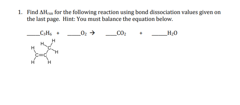 1. Find AHrxn for the following reaction using bond dissociation values given on
the last page. Hint: You must balance the equation below.
_C3H6 +
_02 →
_CO2
_H2O
H
c=C
