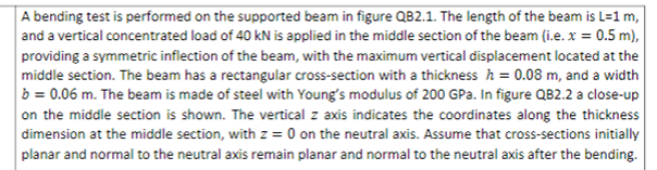 A bending test is performed on the supported beam in figure QB2.1. The length of the beam is L=1 m,
and a vertical concentrated load of 40 kN is applied in the middle section of the beam (i.e. x = 0.5 m),
providing a symmetric inflection of the beam, with the maximum vertical displacement located at the
middle section. The beam has a rectangular cross-section with a thickness h = 0.08 m, and a width
b = 0.06 m. The beam is made of steel with Young's modulus of 200 GPa. In figure QB2.2 a close-up
on the middle section is shown. The vertical z axis indicates the coordinates along the thickness
dimension at the middle section, with z = 0 on the neutral axis. Assume that cross-sections initially
planar and normal to the neutral axis remain planar and normal to the neutral axis after the bending.

