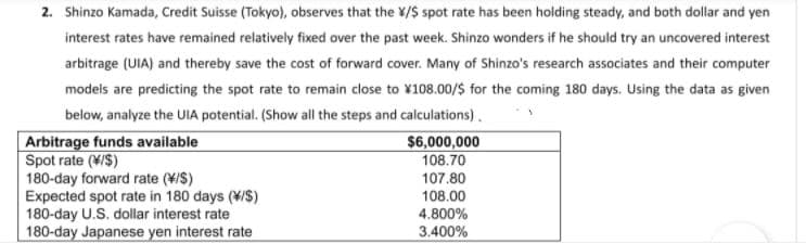 2. Shinzo Kamada, Credit Suisse (Tokyo), observes that the X/$ spot rate has been holding steady, and both dollar and yen
interest rates have remained relatively fixed over the past week. Shinzo wonders if he should try an uncovered interest
arbitrage (UIA) and thereby save the cost of forward cover. Many of Shinzo's research associates and their computer
models are predicting the spot rate to remain close to ¥108.00/$ for the coming 180 days. Using the data as given
below, analyze the UIA potential. (Show all the steps and calculations).
Arbitrage funds available
Spot rate (¥/$)
180-day forward rate (¥/S)
Expected spot rate in 180 days (¥/S)
180-day U.S. dollar interest rate
180-day Japanese yen interest rate
$6,000,000
108.70
107.80
108.00
4.800%
3.400%
