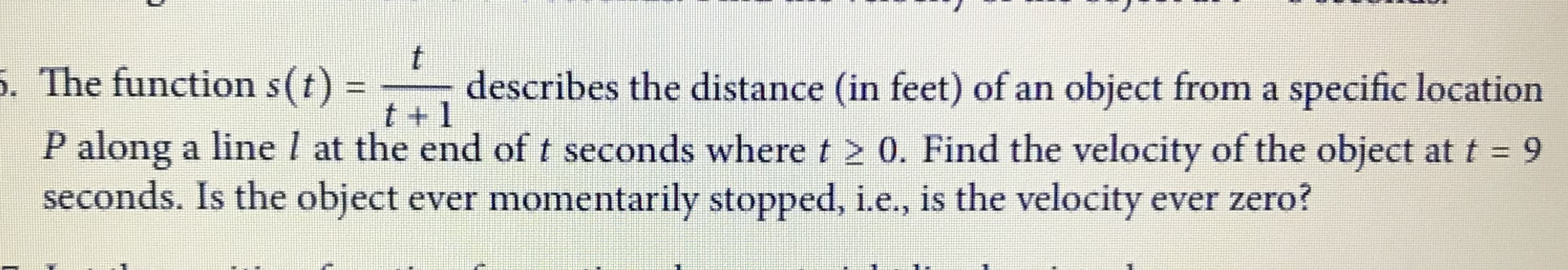 The function s(t):
describes the distance (in feet) of an object from a specific location
t + 1
P along a linel at the end of t seconds where t 2 0. Find the velocity of the object at t = 9
seconds. Is the object ever momentarily stopped, i.e., is the velocity ever zero?
