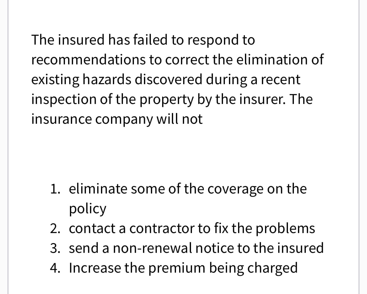 The insured has failed to respond to
recommendations to correct the elimination of
existing hazards discovered during a recent
inspection of the property by the insurer. The
insurance company will not
1. eliminate some of the coverage on the
policy
2. contact a contractor to fix the problems
3. send a non-renewal notice to the insured
4. Increase the premium being charged