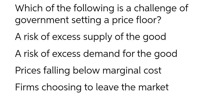 Which of the following is a challenge of
government setting a price floor?
A risk of excess supply of the good
A risk of excess demand for the good
Prices falling below marginal cost
Firms choosing to leave the market