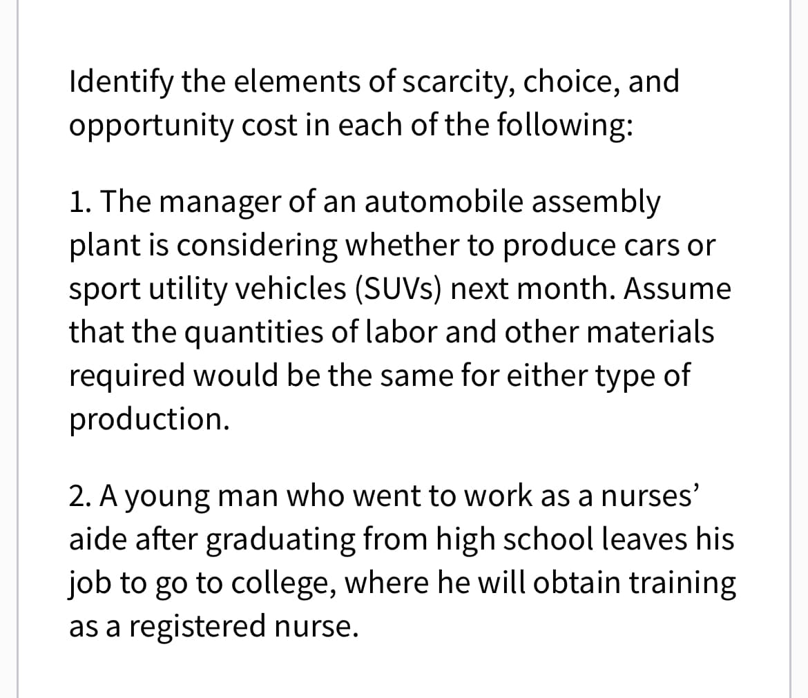 Identify the elements of scarcity, choice, and
opportunity cost in each of the following:
1. The manager of an automobile assembly
plant is considering whether to produce cars or
sport utility vehicles (SUVs) next month. Assume
that the quantities of labor and other materials
required would be the same for either type of
production.
2. A young man who went to work as a nurses’
aide after graduating from high school leaves his
job to go to college, where he will obtain training
as a registered nurse.
