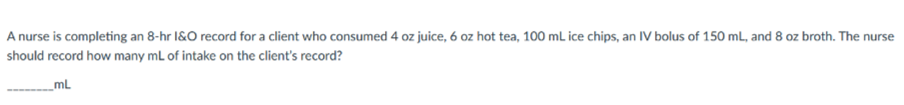 A nurse is completing an 8-hr I&O record for a client who consumed 4 oz juice, 6 oz hot tea, 100 mL ice chips, an IV bolus of 150 mL, and 8 oz broth. The nurse
should record how many mL of intake on the client's record?
ML